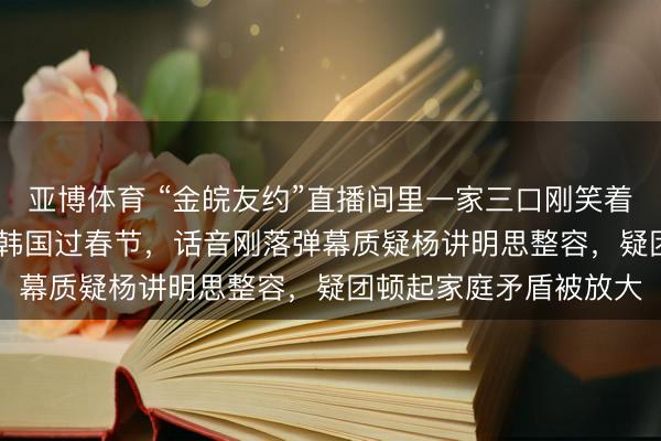 亚博体育 “金皖友约”直播间里一家三口刚笑着晓谕，策划2026年去韩国过春节，话音刚落弹幕质疑杨讲明思整容，疑团顿起家庭矛盾被放大