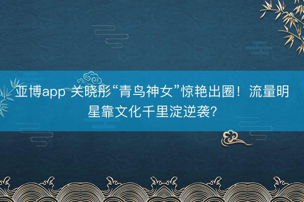 亚博app 关晓彤“青鸟神女”惊艳出圈！流量明星靠文化千里淀逆袭？