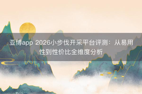 亚博app 2026小步伐开采平台评测：从易用性到性价比全维度分析