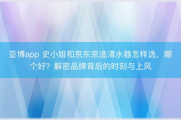 亚博app 史小姐和京东京造清水器怎样选，哪个好？解密品牌背后的时刻与上风