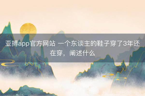 亚搏app官方网站 一个东谈主的鞋子穿了3年还在穿,阐述什么