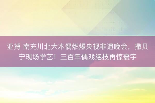 亚搏 南充川北大木偶燃爆央视非遗晚会，撒贝宁现场学艺！三百年偶戏绝技再惊寰宇