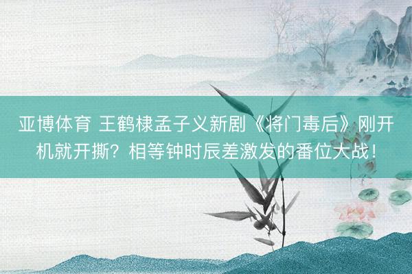亚博体育 王鹤棣孟子义新剧《将门毒后》刚开机就开撕？相等钟时辰差激发的番位大战！