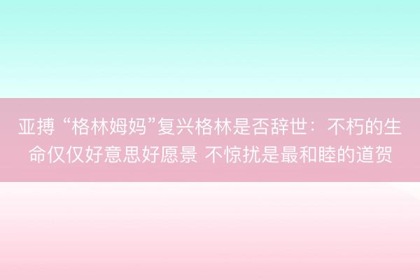 亚搏 “格林姆妈”复兴格林是否辞世:不朽的生命仅仅好意思好愿景 不惊扰是最和睦的道贺