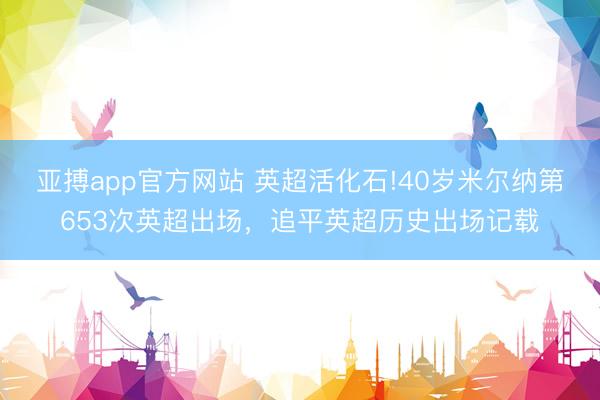 亚搏app官方网站 英超活化石!40岁米尔纳第653次英超出场，追平英超历史出场记载