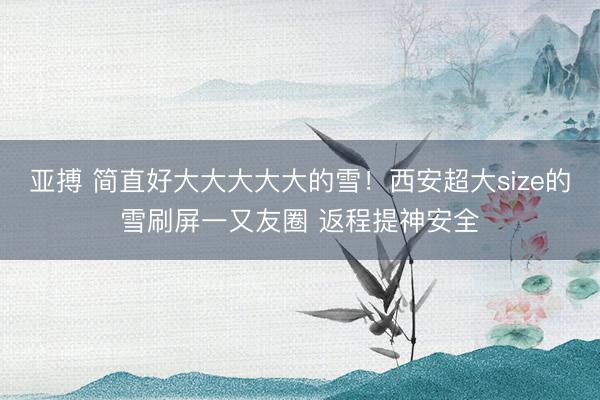 亚搏 简直好大大大大大的雪！西安超大size的雪刷屏一又友圈 返程提神安全