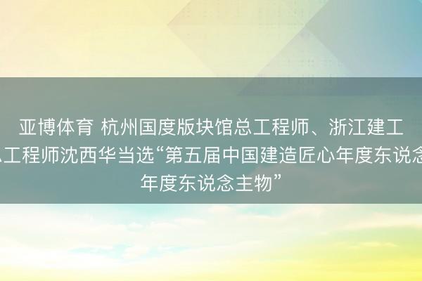 亚博体育 杭州国度版块馆总工程师、浙江建工集团总工程师沈西华当选“第五届中国建造匠心年度东说念主物”