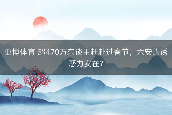 亚博体育 超470万东谈主赶赴过春节，六安的诱惑力安在？