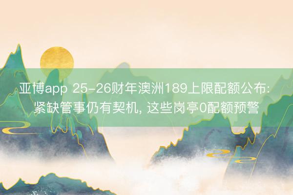 亚博app 25-26财年澳洲189上限配额公布: 紧缺管事仍有契机， 这些岗亭0配额预警