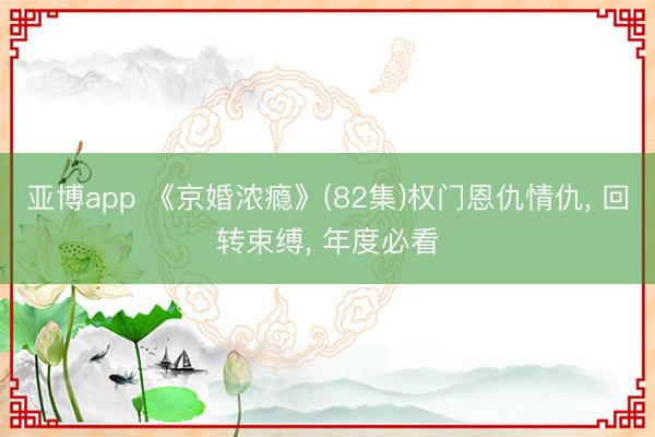 亚博app 《京婚浓瘾》(82集)权门恩仇情仇， 回转束缚， 年度必看