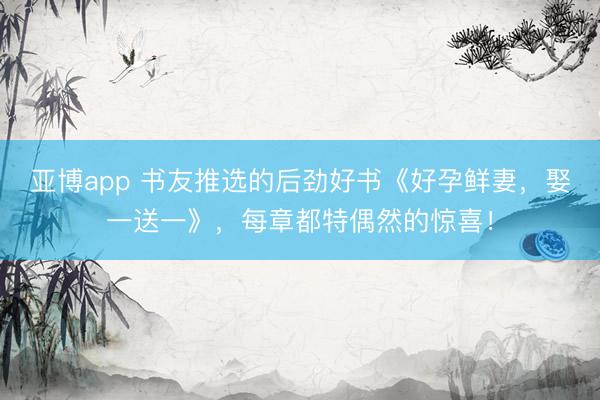 亚博app 书友推选的后劲好书《好孕鲜妻，娶一送一》，每章都特偶然的惊喜！