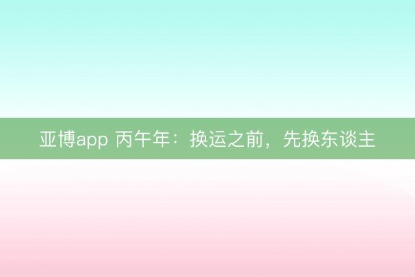 亚博app 丙午年：换运之前，先换东谈主