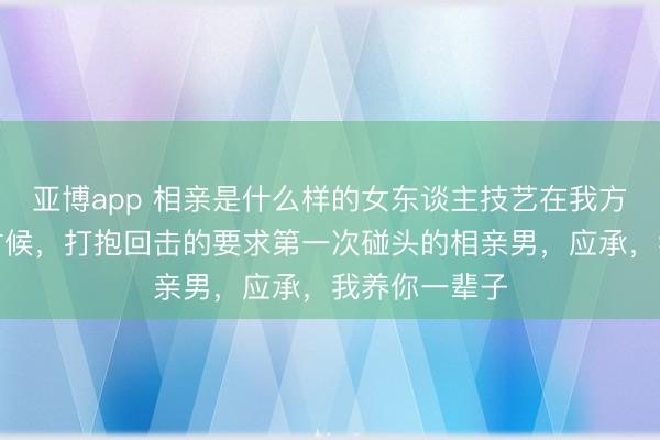 亚博app 相亲是什么样的女东谈主技艺在我方莫得处事的时候,打抱回击的要求第一次碰头的相亲男,应承,我养你一辈子