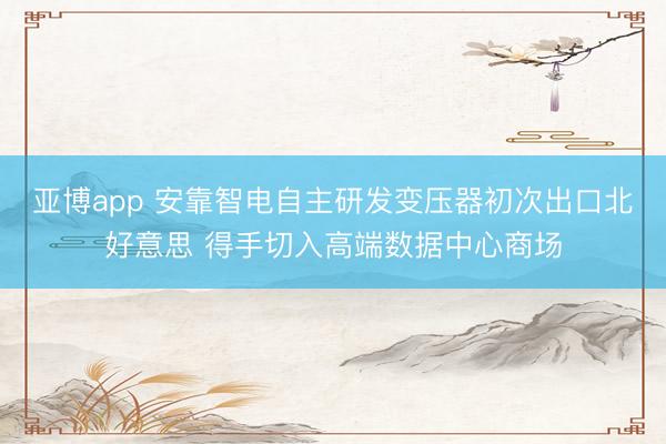 亚博app 安靠智电自主研发变压器初次出口北好意思 得手切入高端数据中心商场