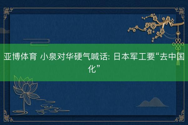 亚博体育 小泉对华硬气喊话: 日本军工要“去中国化”