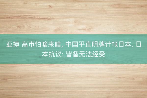 亚搏 高市怕啥来啥, 中国平直明牌计帐日本, 日本抗议: 皆备无法经受