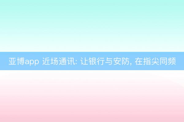 亚博app 近场通讯: 让银行与安防， 在指尖同频