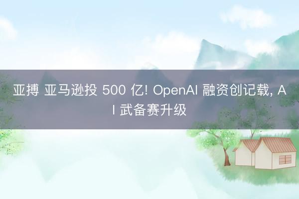 亚搏 亚马逊投 500 亿! OpenAI 融资创记载, AI 武备赛升级
