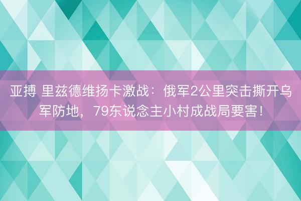亚搏 里兹德维扬卡激战:俄军2公里突击撕开乌军防地,79东说念主小村成战局要害!