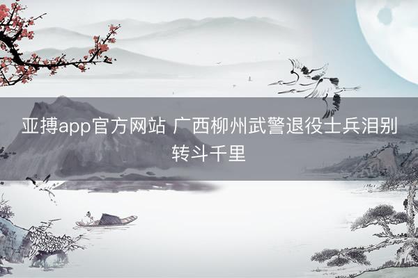亚搏app官方网站 广西柳州武警退役士兵泪别转斗千里
