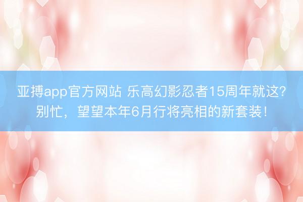 亚搏app官方网站 乐高幻影忍者15周年就这?别忙,望望本年6月行将亮相的新套装!