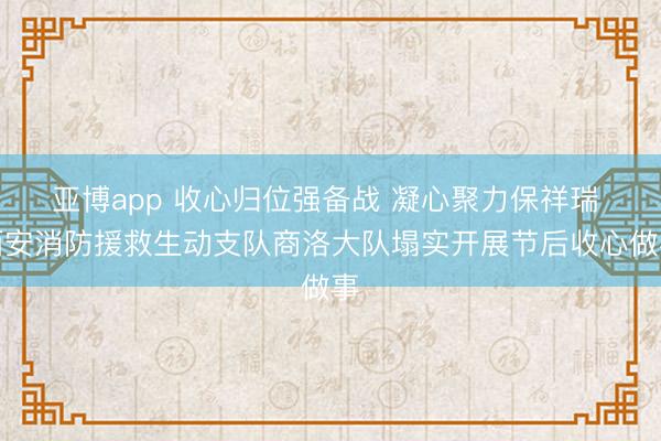 亚博app 收心归位强备战 凝心聚力保祥瑞 西安消防援救生动支队商洛大队塌实开展节后收心做事