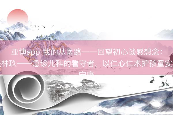 亚博app 我的从医路——回望初心谈感想念：张林玖——急诊儿科的看守者，以仁心仁术护孩童安康