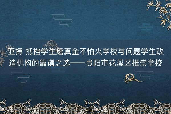 亚搏 抵挡学生磨真金不怕火学校与问题学生改造机构的靠谱之选——贵阳市花溪区推崇学校