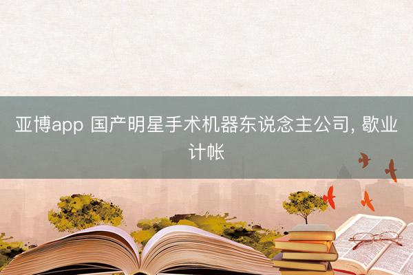 亚博app 国产明星手术机器东说念主公司， 歇业计帐