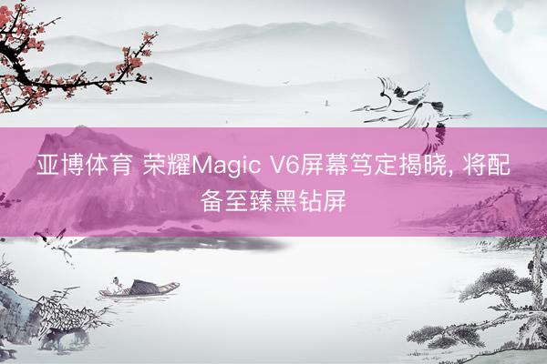 亚博体育 荣耀Magic V6屏幕笃定揭晓， 将配备至臻黑钻屏