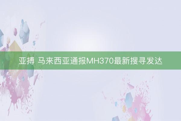 亚搏 马来西亚通报MH370最新搜寻发达