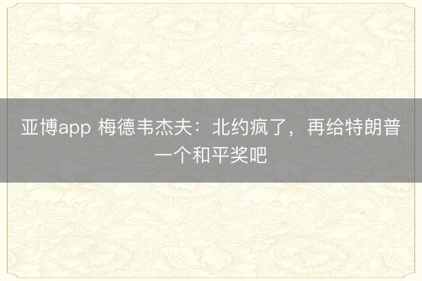 亚博app 梅德韦杰夫：北约疯了，再给特朗普一个和平奖吧
