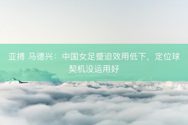 亚搏 马德兴：中国女足蹙迫效用低下，定位球契机没运用好
