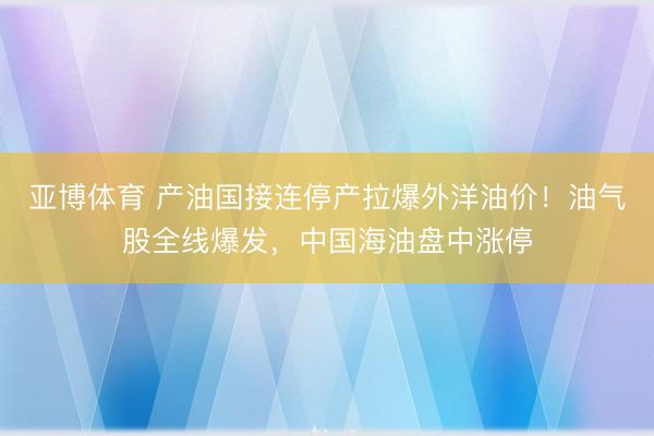 亚博体育 产油国接连停产拉爆外洋油价！油气股全线爆发，中国海油盘中涨停