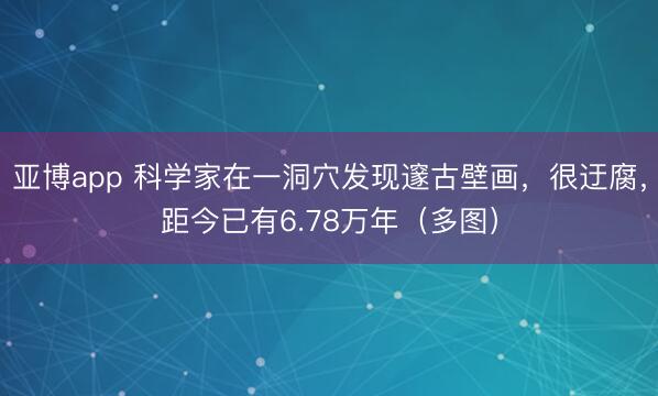 亚博app 科学家在一洞穴发现邃古壁画，很迂腐，距今已有6.78万年（多图）