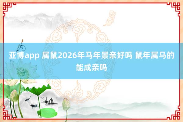 亚博app 属鼠2026年马年景亲好吗 鼠年属马的能成亲吗