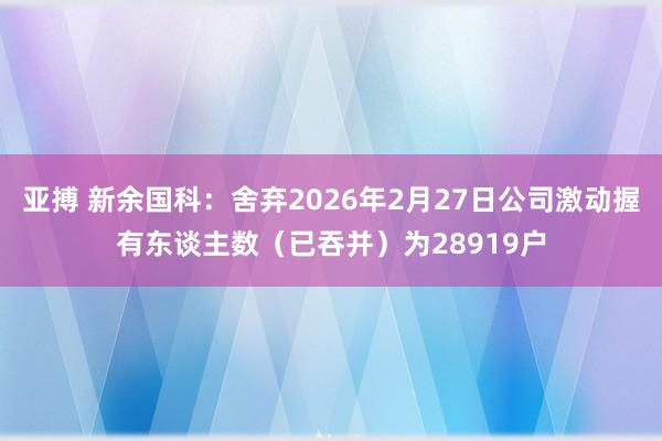 亚搏 新余国科：舍弃2026年2月27日公司激动握有东谈主数（已吞并）为28919户