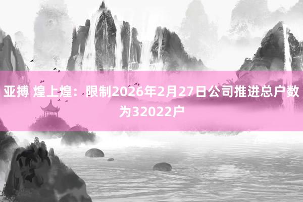 亚搏 煌上煌：限制2026年2月27日公司推进总户数为32022户