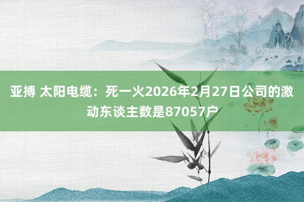 亚搏 太阳电缆:死一火2026年2月27日公司的激动东谈主数是87057户