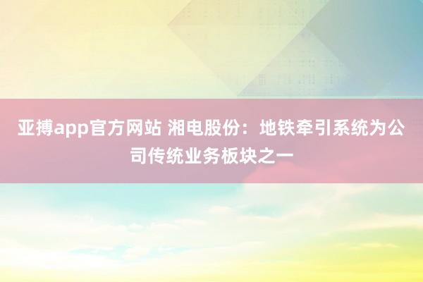 亚搏app官方网站 湘电股份:地铁牵引系统为公司传统业务板块之一
