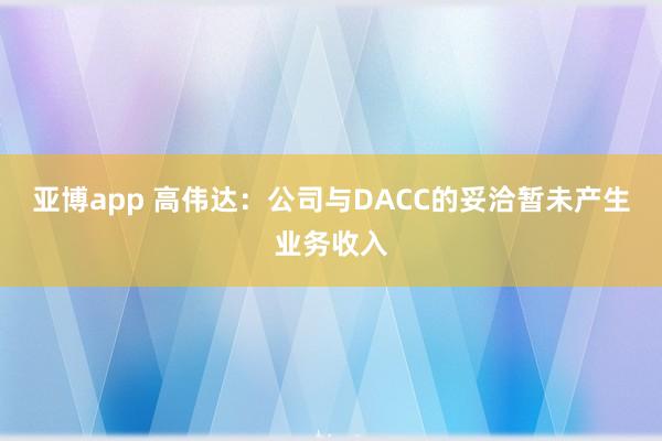 亚博app 高伟达:公司与DACC的妥洽暂未产生业务收入