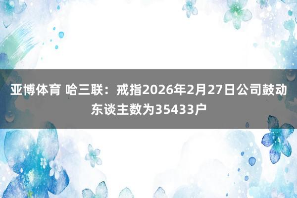 亚博体育 哈三联:戒指2026年2月27日公司鼓动东谈主数为35433户