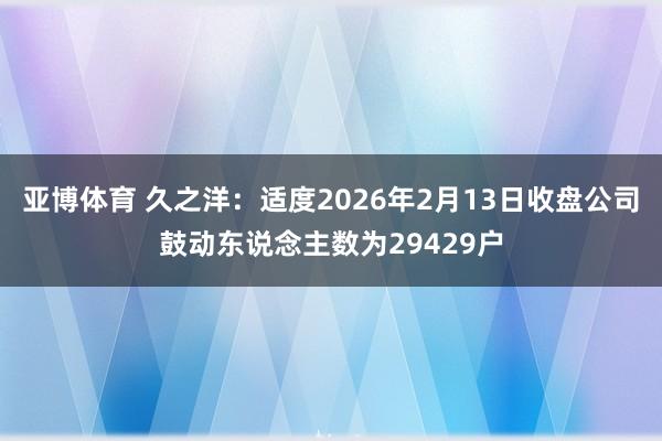 亚博体育 久之洋：适度2026年2月13日收盘公司鼓动东说念主数为29429户