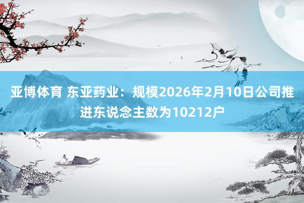 亚博体育 东亚药业：规模2026年2月10日公司推进东说念主数为10212户