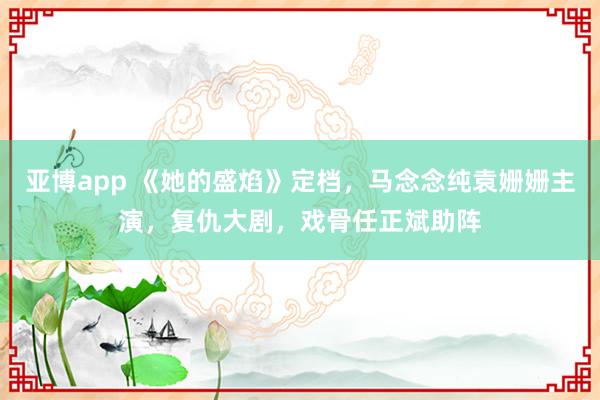 亚博app 《她的盛焰》定档,马念念纯袁姗姗主演,复仇大剧,戏骨任正斌助阵