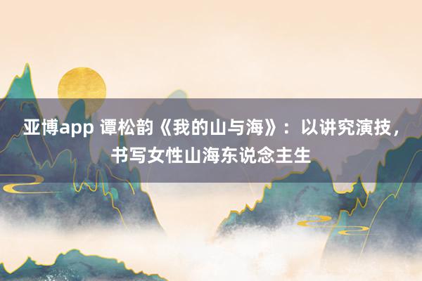 亚博app 谭松韵《我的山与海》：以讲究演技，书写女性山海东说念主生