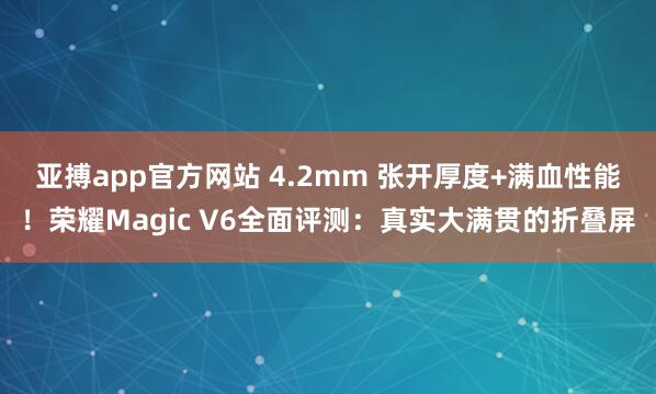 亚搏app官方网站 4.2mm 张开厚度+满血性能!荣耀Magic V6全面评测:真实大满贯的折叠屏