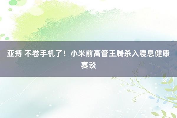 亚搏 不卷手机了!小米前高管王腾杀入寝息健康赛谈