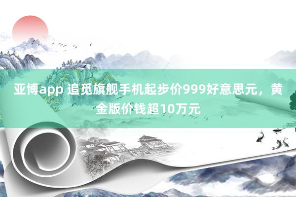 亚博app 追觅旗舰手机起步价999好意思元，黄金版价钱超10万元