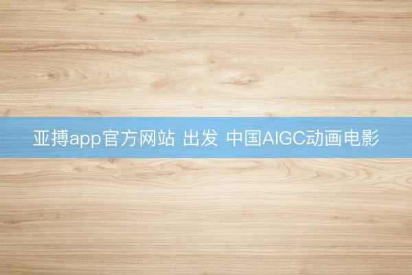 亚搏app官方网站 出发 中国AIGC动画电影
